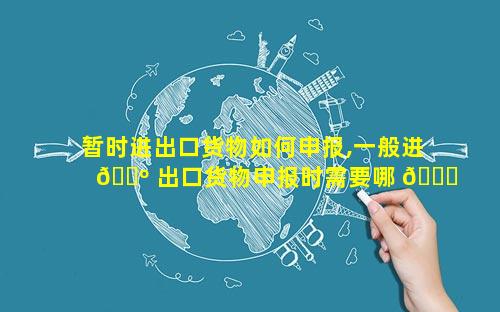 暂时进出口货物如何申报,一般进 🌺 出口货物申报时需要哪 🍁 些单证